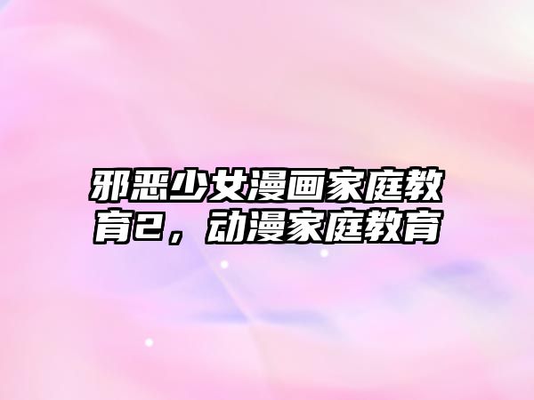 邪惡少女漫畫家庭教育2，動漫家庭教育