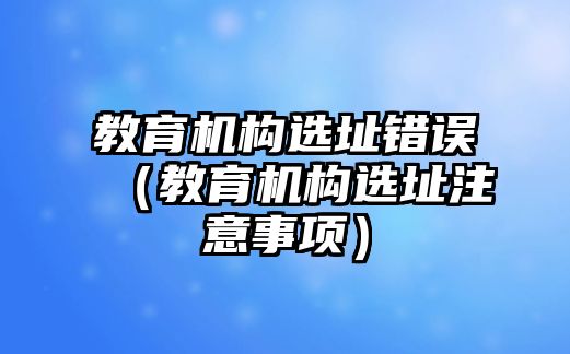 教育機(jī)構(gòu)選址錯(cuò)誤（教育機(jī)構(gòu)選址注意事項(xiàng)）