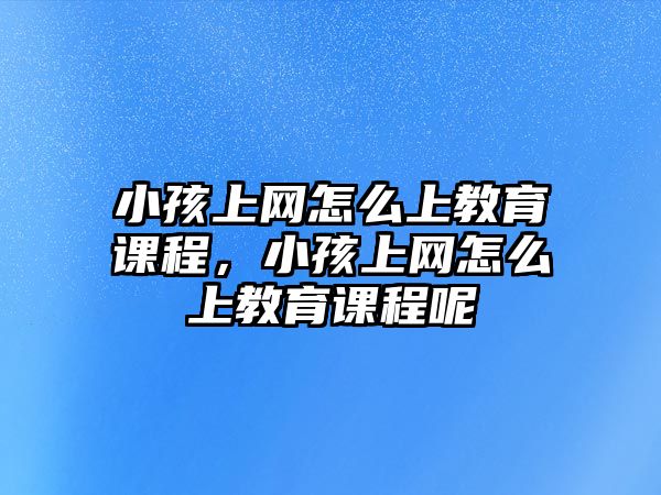 小孩上網(wǎng)怎么上教育課程，小孩上網(wǎng)怎么上教育課程呢