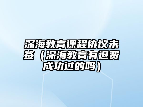 深海教育課程協(xié)議未簽（深海教育有退費(fèi)成功過(guò)的嗎）