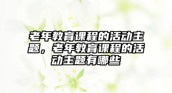 老年教育課程的活動主題，老年教育課程的活動主題有哪些