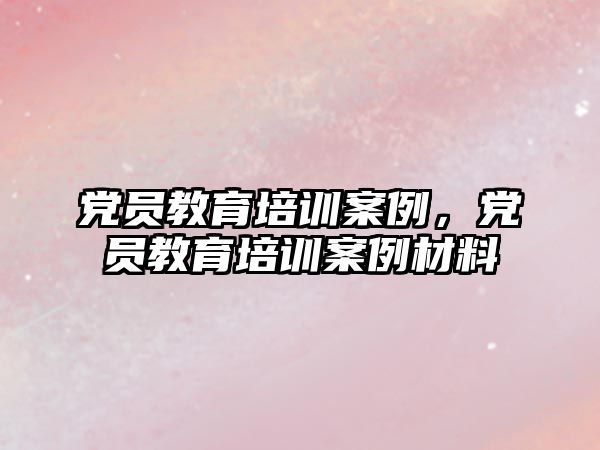 黨員教育培訓(xùn)案例，黨員教育培訓(xùn)案例材料