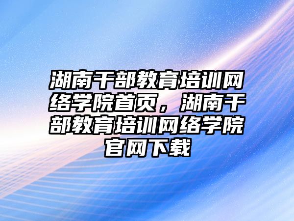 湖南干部教育培訓網(wǎng)絡學院首頁，湖南干部教育培訓網(wǎng)絡學院官網(wǎng)下載