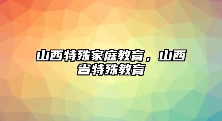 山西特殊家庭教育，山西省特殊教育