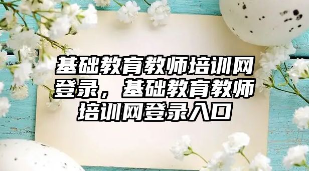 基礎教育教師培訓網(wǎng)登錄，基礎教育教師培訓網(wǎng)登錄入口