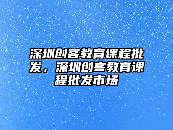 深圳創(chuàng)客教育課程批發(fā)，深圳創(chuàng)客教育課程批發(fā)市場(chǎng)