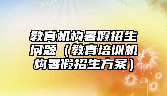 教育機構暑假招生問題（教育培訓機構暑假招生方案）