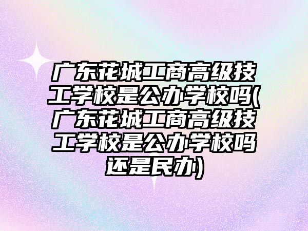 廣東花城工商高級技工學校是公辦學校嗎(廣東花城工商高級技工學校是公辦學校嗎還是民辦)