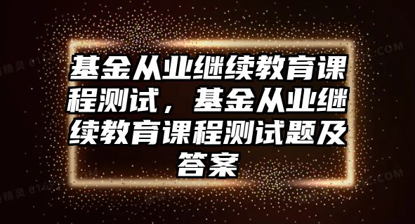 基金從業(yè)繼續(xù)教育課程測(cè)試，基金從業(yè)繼續(xù)教育課程測(cè)試題及答案