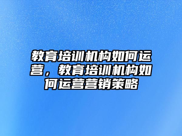 教育培訓機構如何運營，教育培訓機構如何運營營銷策略