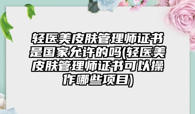 輕醫(yī)美皮膚管理師證書是國家允許的嗎(輕醫(yī)美皮膚管理師證書可以操作哪些項目)