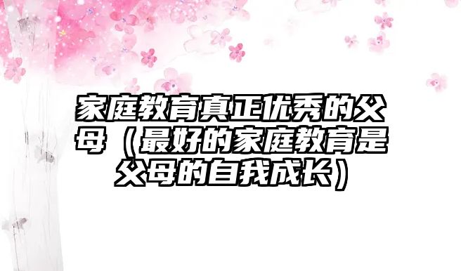 家庭教育真正優(yōu)秀的父母（最好的家庭教育是父母的自我成長(zhǎng)）