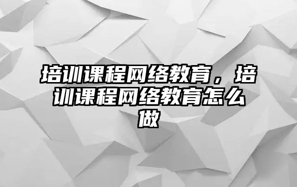 培訓課程網(wǎng)絡教育，培訓課程網(wǎng)絡教育怎么做