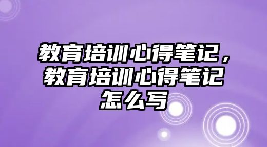 教育培訓(xùn)心得筆記，教育培訓(xùn)心得筆記怎么寫