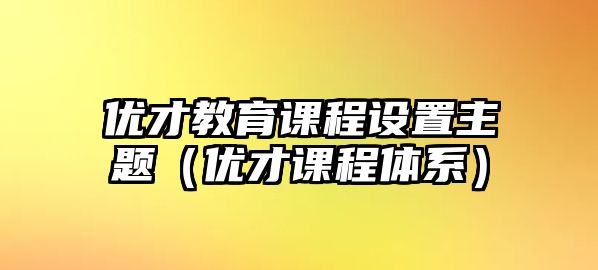 優(yōu)才教育課程設(shè)置主題（優(yōu)才課程體系）