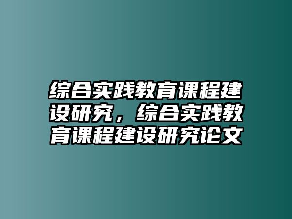 綜合實(shí)踐教育課程建設(shè)研究，綜合實(shí)踐教育課程建設(shè)研究論文