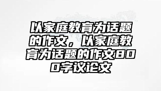 以家庭教育為話題的作文，以家庭教育為話題的作文800字議論文