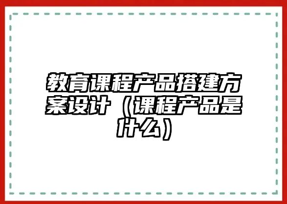 教育課程產(chǎn)品搭建方案設(shè)計(jì)（課程產(chǎn)品是什么）