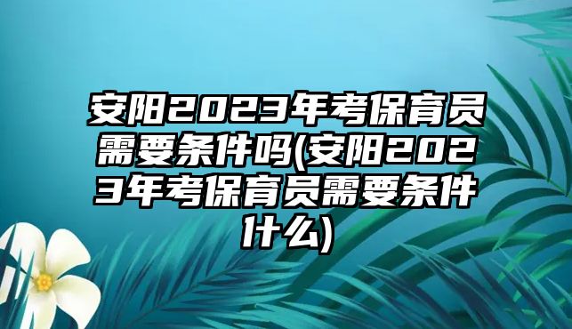 安陽2023年考保育員需要條件嗎(安陽2023年考保育員需要條件什么)