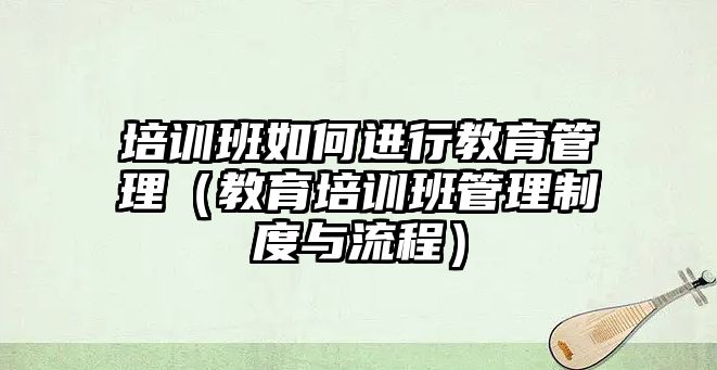 培訓(xùn)班如何進行教育管理（教育培訓(xùn)班管理制度與流程）