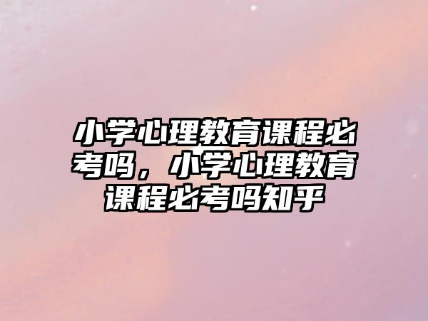 小學(xué)心理教育課程必考嗎，小學(xué)心理教育課程必考嗎知乎