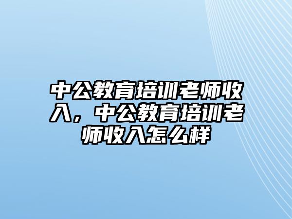 中公教育培訓(xùn)老師收入，中公教育培訓(xùn)老師收入怎么樣