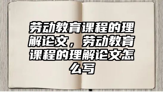 勞動教育課程的理解論文，勞動教育課程的理解論文怎么寫