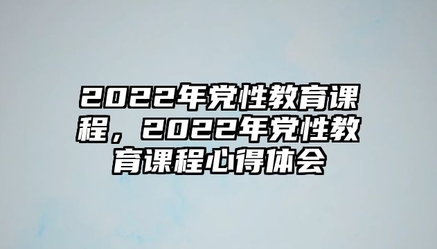 2022年黨性教育課程，2022年黨性教育課程心得體會