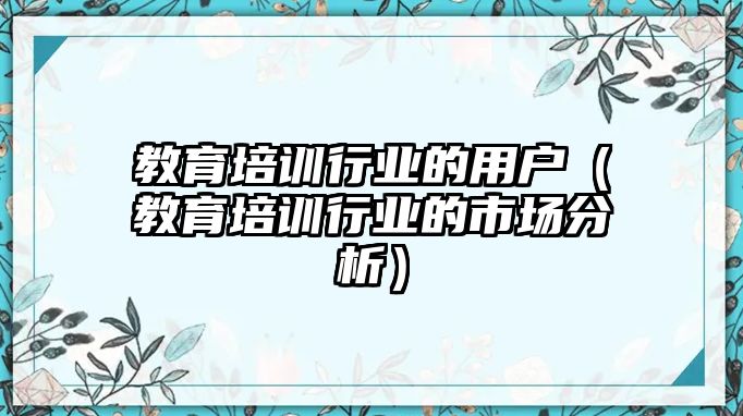 教育培訓(xùn)行業(yè)的用戶（教育培訓(xùn)行業(yè)的市場分析）