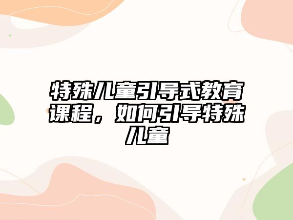 特殊兒童引導(dǎo)式教育課程，如何引導(dǎo)特殊兒童