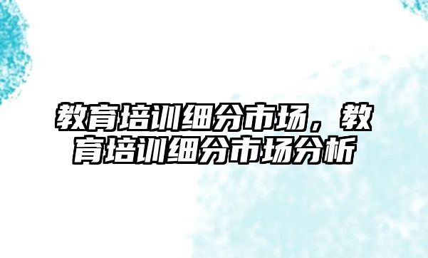 教育培訓(xùn)細(xì)分市場，教育培訓(xùn)細(xì)分市場分析