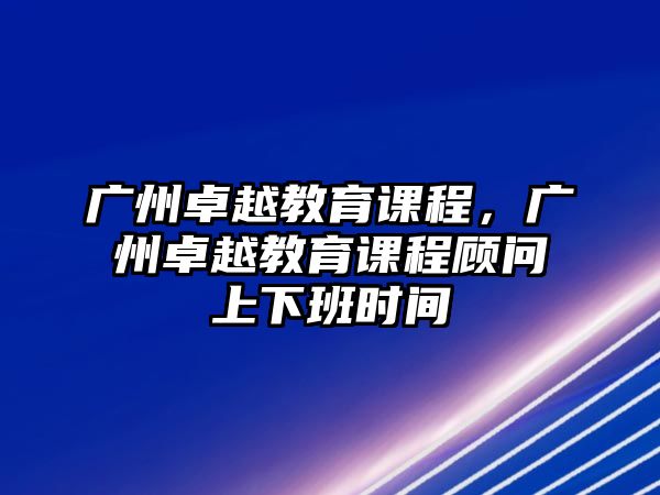 廣州卓越教育課程，廣州卓越教育課程顧問上下班時間