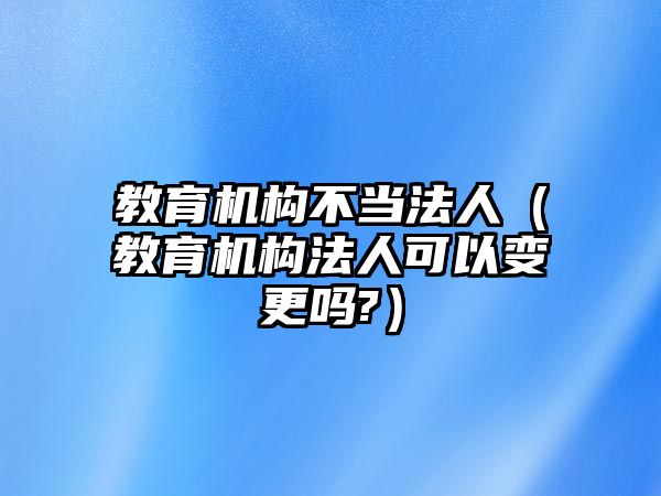 教育機構不當法人（教育機構法人可以變更嗎?）