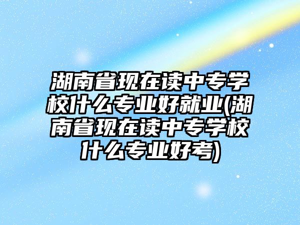 湖南省現(xiàn)在讀中專學校什么專業(yè)好就業(yè)(湖南省現(xiàn)在讀中專學校什么專業(yè)好考)