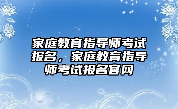 家庭教育指導(dǎo)師考試報(bào)名，家庭教育指導(dǎo)師考試報(bào)名官網(wǎng)