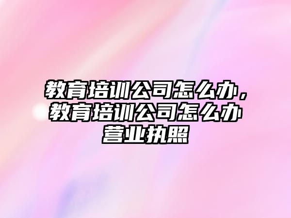 教育培訓(xùn)公司怎么辦，教育培訓(xùn)公司怎么辦營業(yè)執(zhí)照