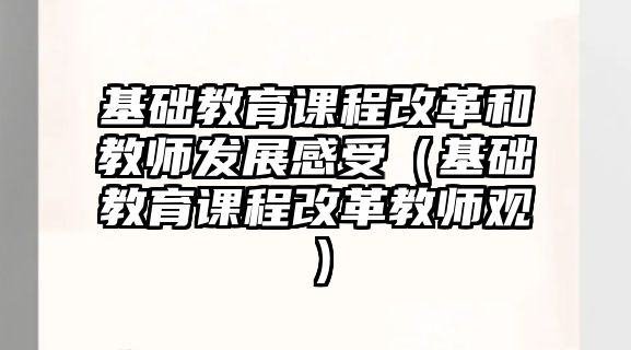 基礎教育課程改革和教師發(fā)展感受（基礎教育課程改革教師觀）