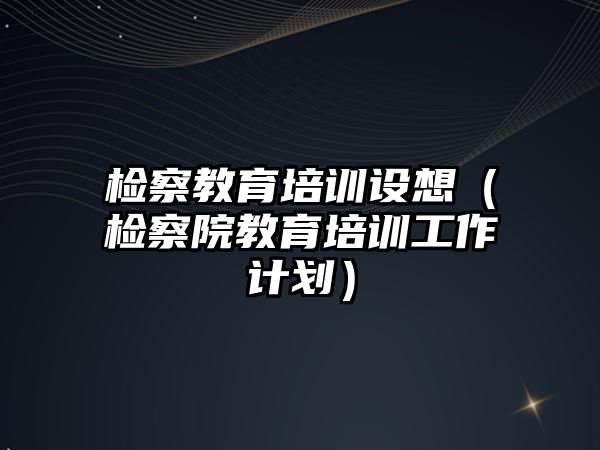 檢察教育培訓設(shè)想（檢察院教育培訓工作計劃）