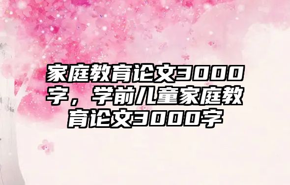 家庭教育論文3000字，學(xué)前兒童家庭教育論文3000字