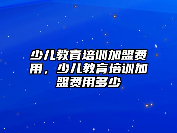 少兒教育培訓(xùn)加盟費用，少兒教育培訓(xùn)加盟費用多少