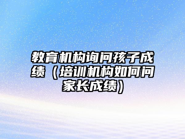 教育機構(gòu)詢問孩子成績（培訓機構(gòu)如何問家長成績）