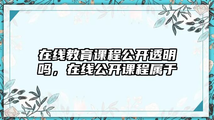 在線教育課程公開透明嗎，在線公開課程屬于