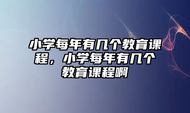 小學(xué)每年有幾個(gè)教育課程，小學(xué)每年有幾個(gè)教育課程啊