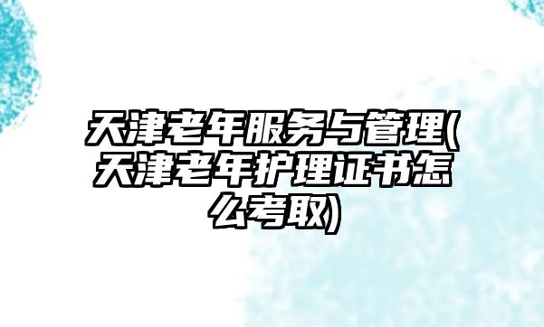 天津老年服務(wù)與管理(天津老年護理證書怎么考取)