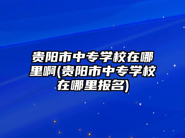 貴陽(yáng)市中專學(xué)校在哪里啊(貴陽(yáng)市中專學(xué)校在哪里報(bào)名)