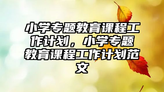 小學(xué)專題教育課程工作計(jì)劃，小學(xué)專題教育課程工作計(jì)劃范文