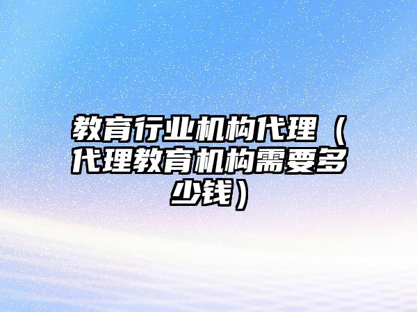 教育行業(yè)機(jī)構(gòu)代理（代理教育機(jī)構(gòu)需要多少錢）