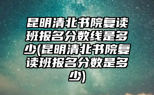 昆明清北書(shū)院復(fù)讀班報(bào)名分?jǐn)?shù)線是多少(昆明清北書(shū)院復(fù)讀班報(bào)名分?jǐn)?shù)是多少)