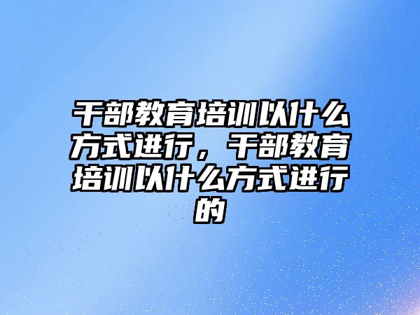 干部教育培訓(xùn)以什么方式進(jìn)行，干部教育培訓(xùn)以什么方式進(jìn)行的