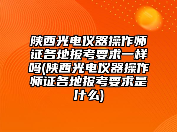 陜西光電儀器操作師證各地報考要求一樣嗎(陜西光電儀器操作師證各地報考要求是什么)